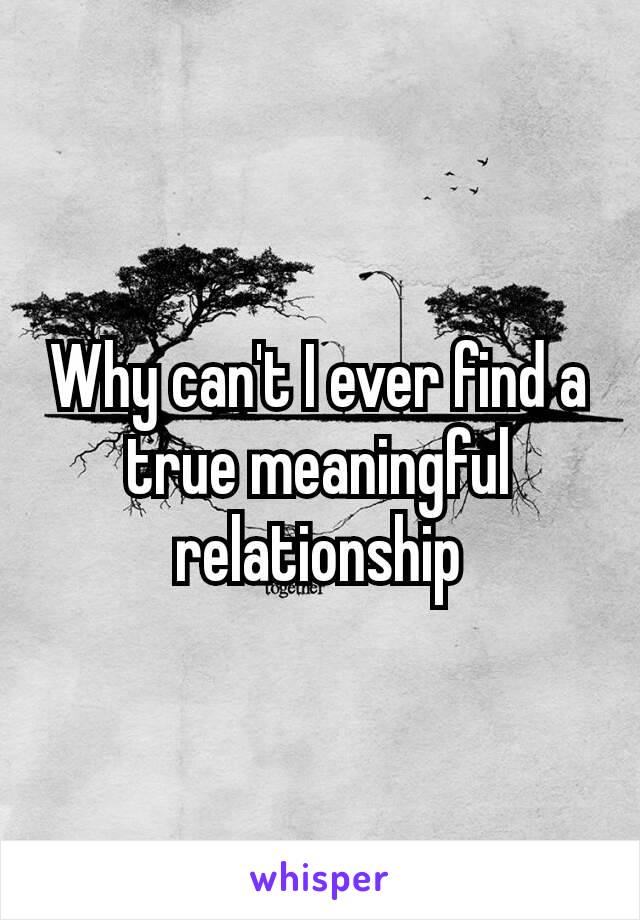 Why can't I ever find a true meaningful​ relationship