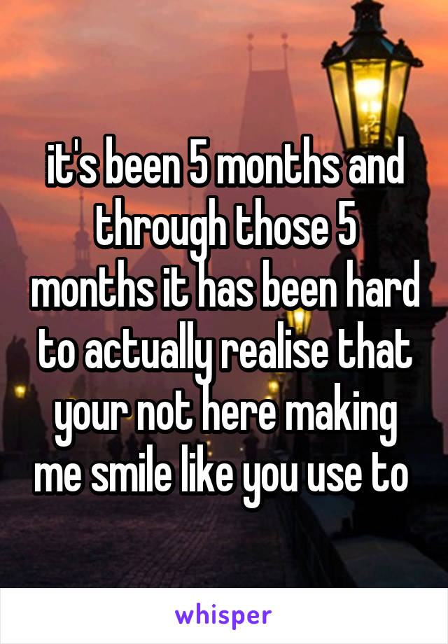 it's been 5 months and through those 5 months it has been hard to actually realise that your not here making me smile like you use to 