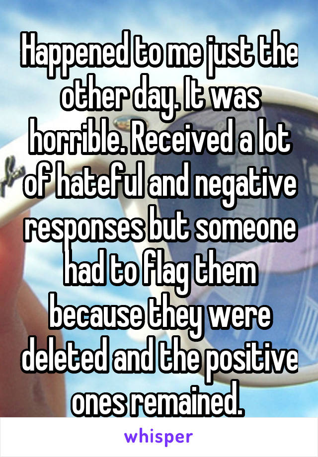 Happened to me just the other day. It was horrible. Received a lot of hateful and negative responses but someone had to flag them because they were deleted and the positive ones remained. 