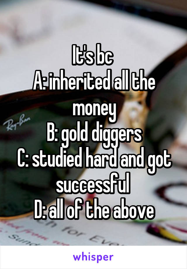 It's bc 
A: inherited all the money
B: gold diggers
C: studied hard and got successful 
D: all of the above