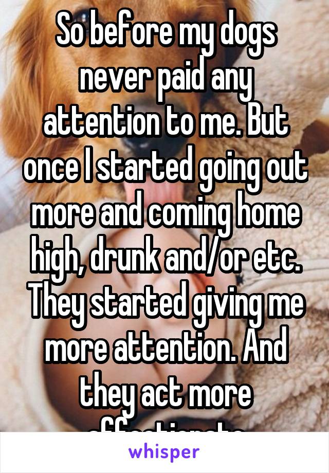 So before my dogs never paid any attention to me. But once I started going out more and coming home high, drunk and/or etc. They started giving me more attention. And they act more affectionate