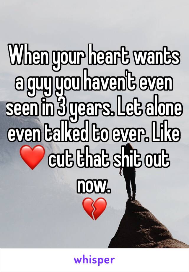 When your heart wants a guy you haven't even seen in 3 years. Let alone even talked to ever. Like ❤ cut that shit out now. 
💔