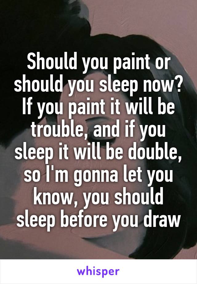 Should you paint or should you sleep now? If you paint it will be trouble, and if you sleep it will be double, so I'm gonna let you know, you should sleep before you draw