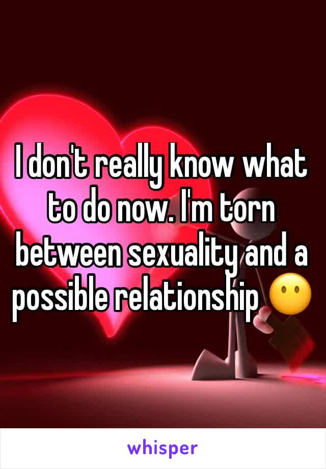 I don't really know what to do now. I'm torn between sexuality and a possible relationship 😶