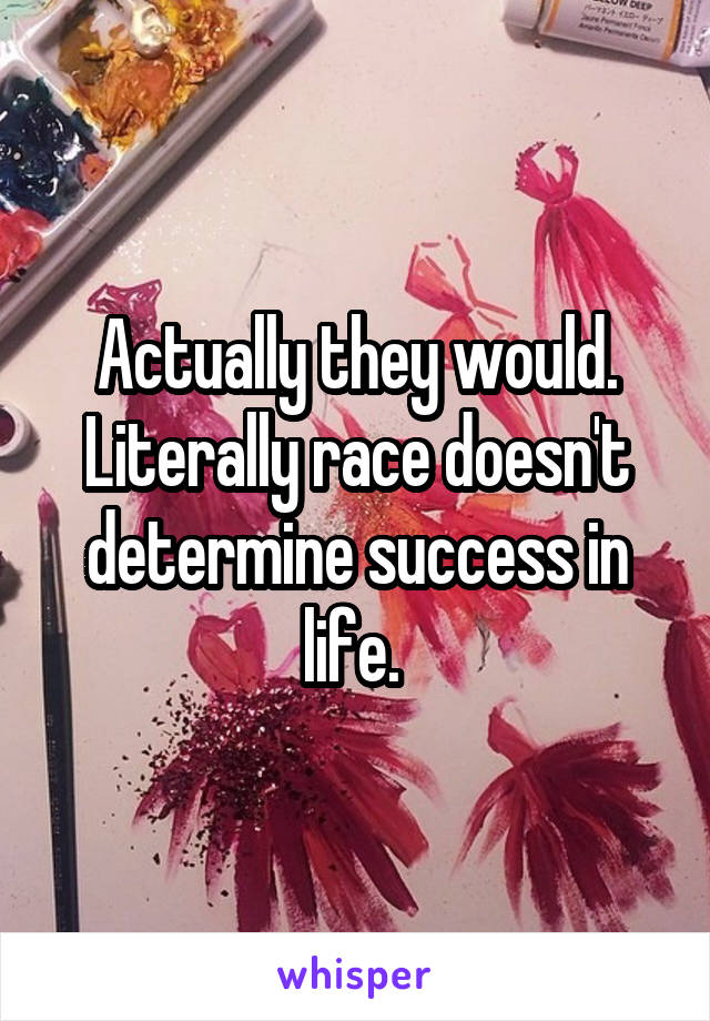 Actually they would. Literally race doesn't determine success in life. 