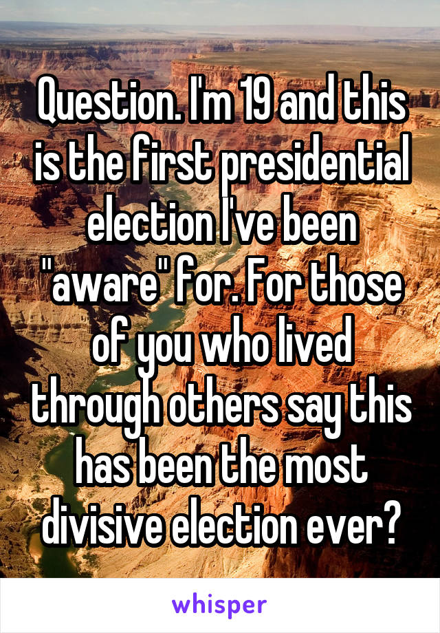 Question. I'm 19 and this is the first presidential election I've been "aware" for. For those of you who lived through others say this has been the most divisive election ever?