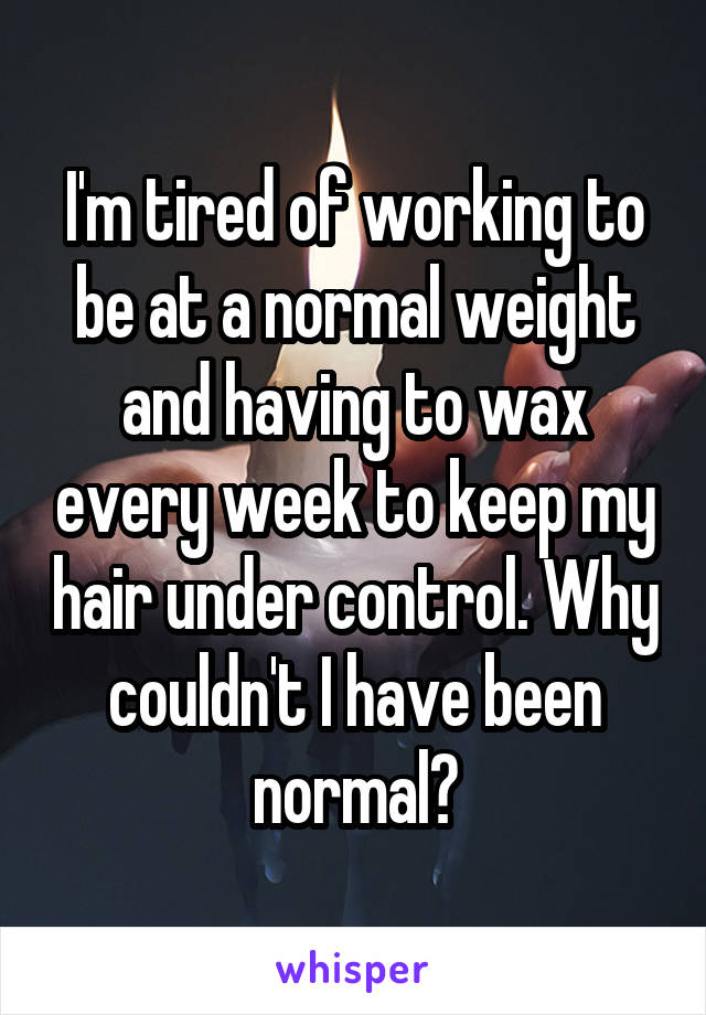 I'm tired of working to be at a normal weight and having to wax every week to keep my hair under control. Why couldn't I have been normal?