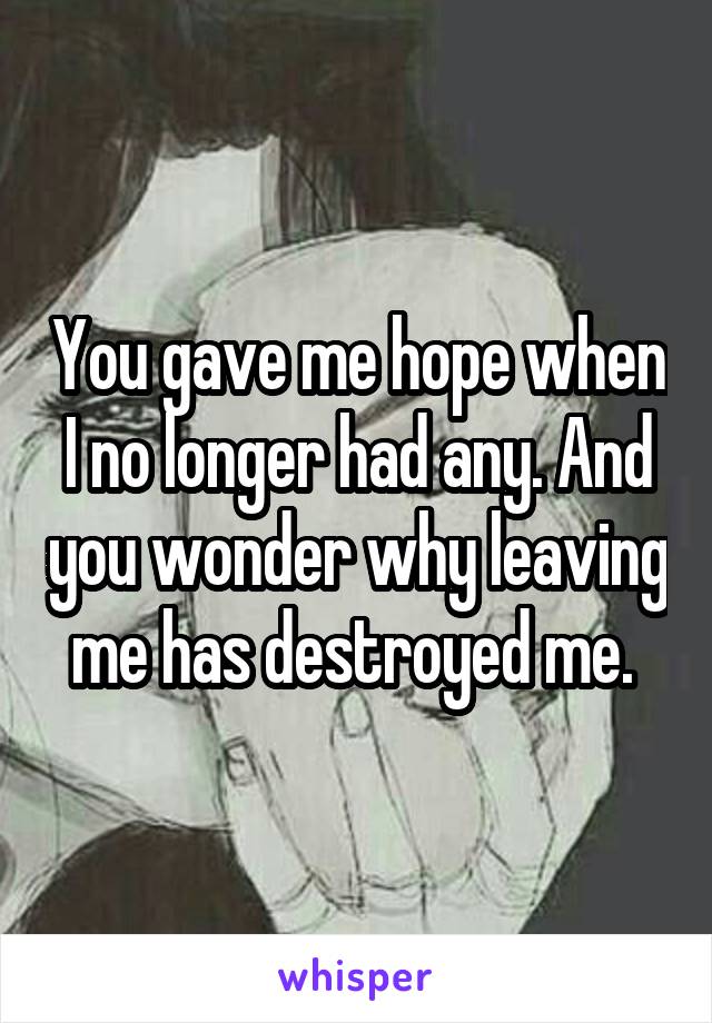 You gave me hope when I no longer had any. And you wonder why leaving me has destroyed me. 