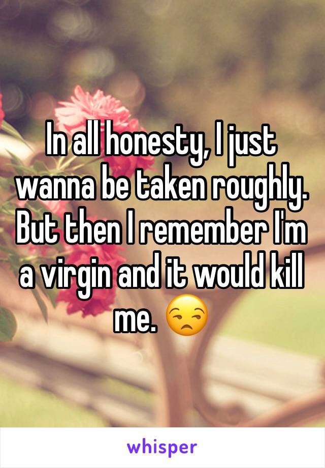 In all honesty, I just wanna be taken roughly. But then I remember I'm a virgin and it would kill me. 😒