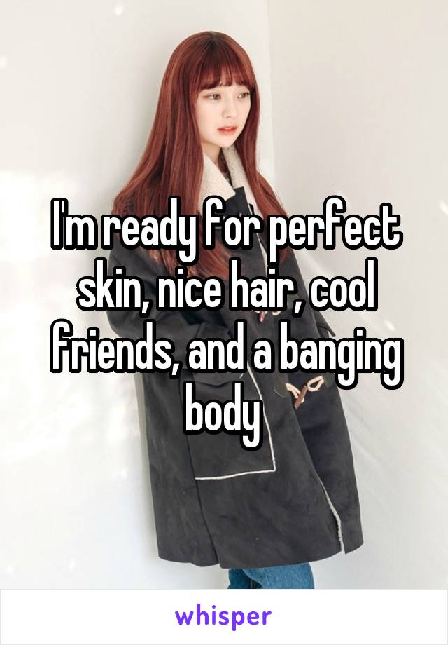 I'm ready for perfect skin, nice hair, cool friends, and a banging body 