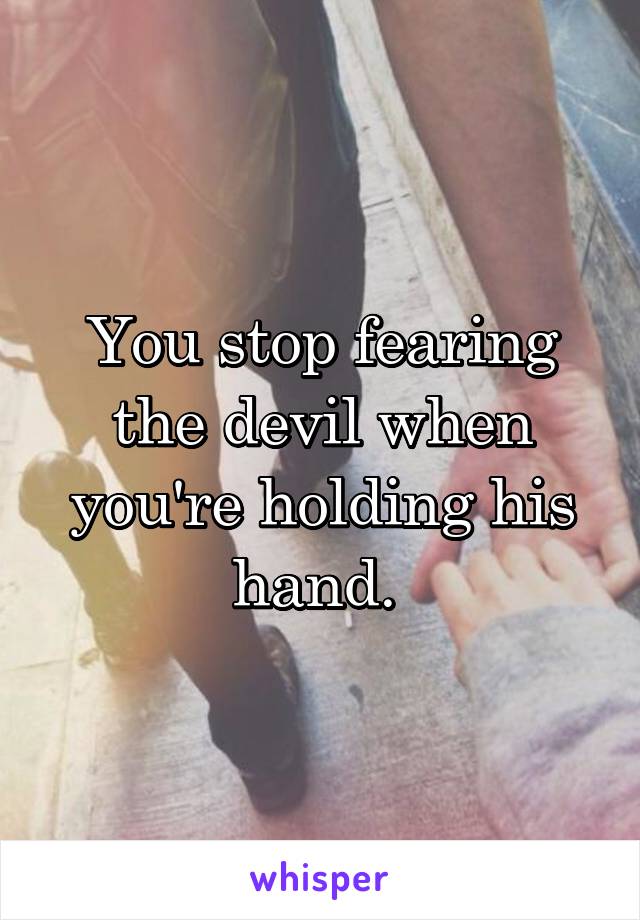 You stop fearing the devil when you're holding his hand. 