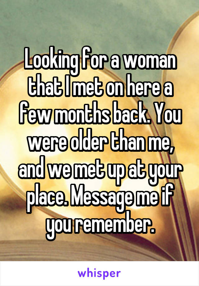 Looking for a woman that I met on here a few months back. You were older than me, and we met up at your place. Message me if you remember.