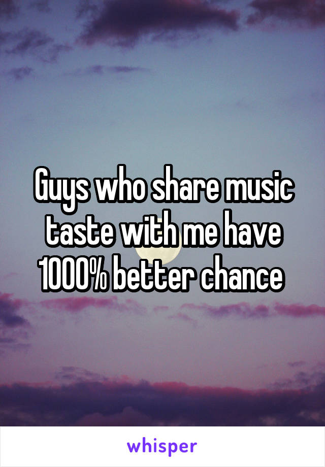 Guys who share music taste with me have 1000% better chance 