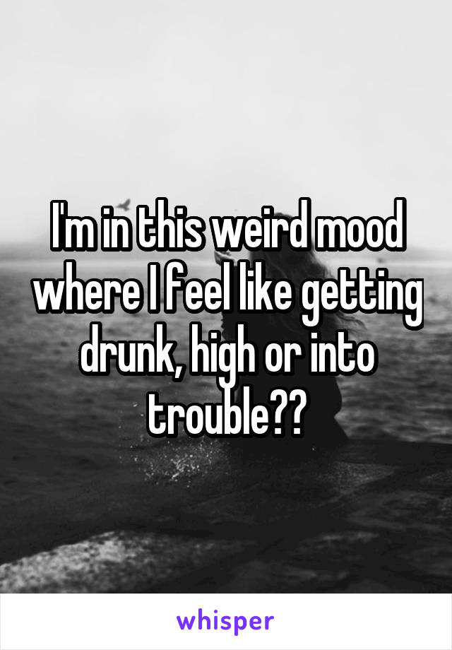 I'm in this weird mood where I feel like getting drunk, high or into trouble??