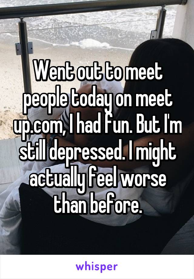 Went out to meet people today on meet up.com, I had fun. But I'm still depressed. I might actually feel worse than before.