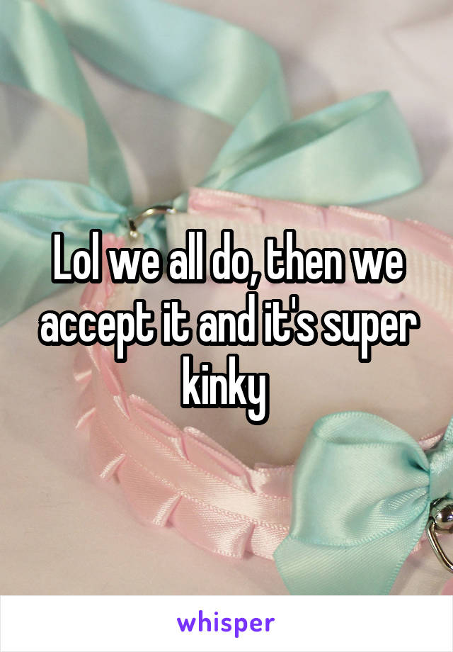 Lol we all do, then we accept it and it's super kinky 