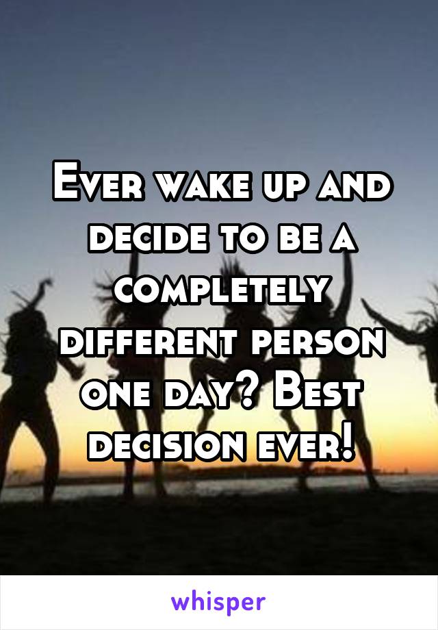 Ever wake up and decide to be a completely different person one day? Best decision ever!