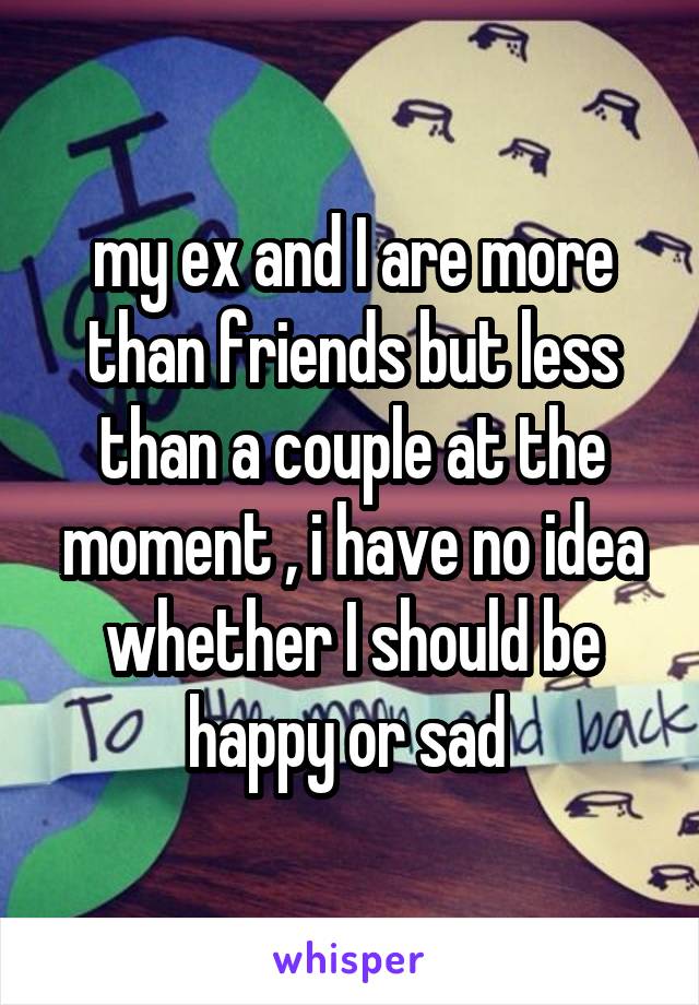 my ex and I are more than friends but less than a couple at the moment , i have no idea whether I should be happy or sad 