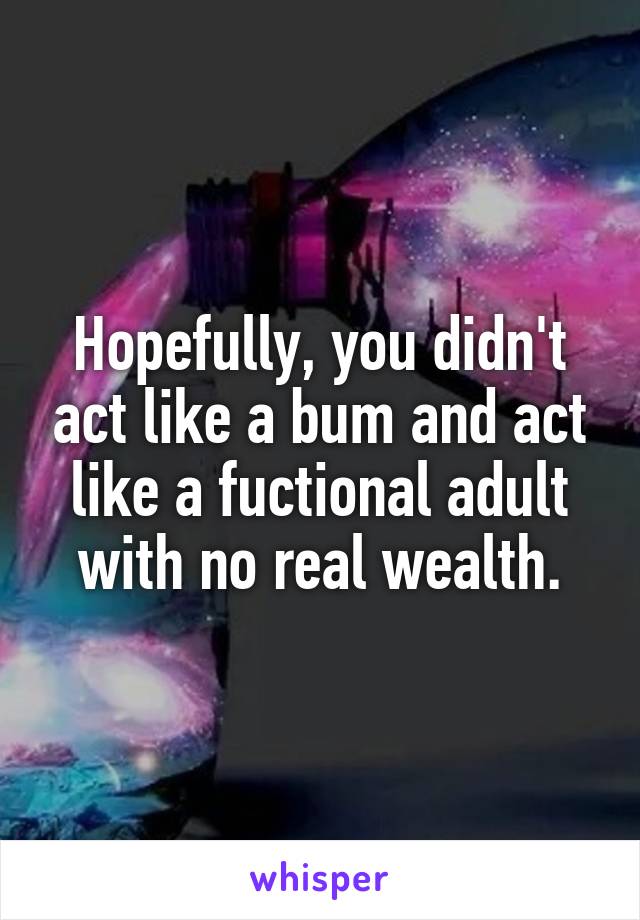 Hopefully, you didn't act like a bum and act like a fuctional adult with no real wealth.