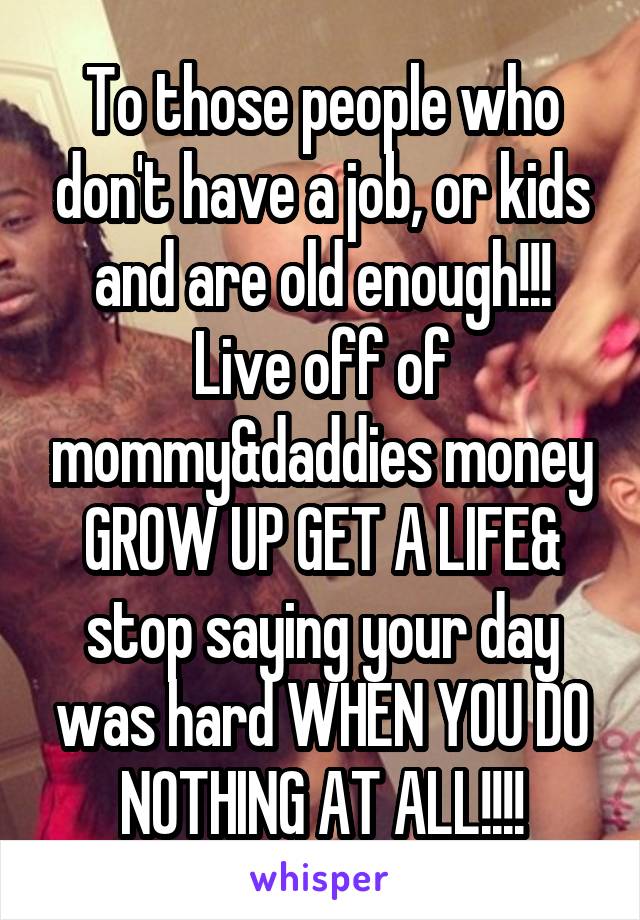 To those people who don't have a job, or kids and are old enough!!! Live off of mommy&daddies money GROW UP GET A LIFE& stop saying your day was hard WHEN YOU DO NOTHING AT ALL!!!!