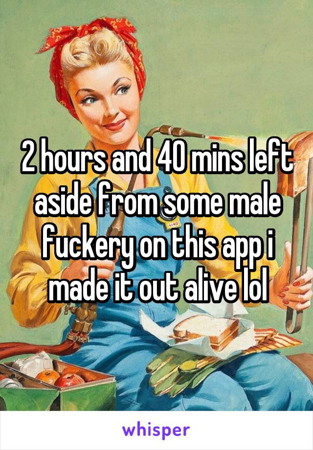 2 hours and 40 mins left aside from some male fuckery on this app i made it out alive lol