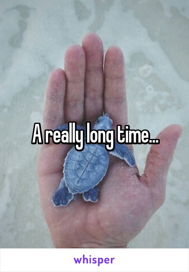 A really long time...