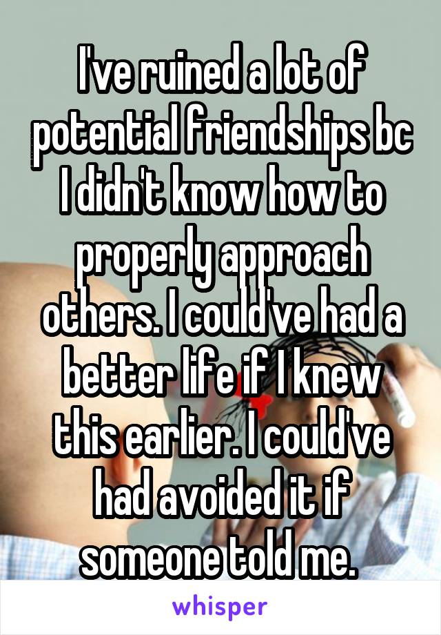 I've ruined a lot of potential friendships bc I didn't know how to properly approach others. I could've had a better life if I knew this earlier. I could've had avoided it if someone told me. 