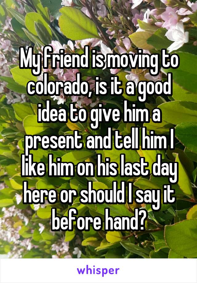 My friend is moving to colorado, is it a good idea to give him a present and tell him I like him on his last day here or should I say it before hand?