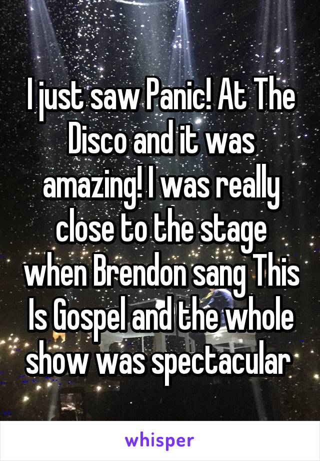 I just saw Panic! At The Disco and it was amazing! I was really close to the stage when Brendon sang This Is Gospel and the whole show was spectacular 