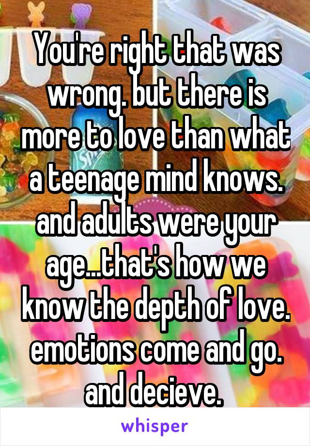 You're right that was wrong. but there is more to love than what a teenage mind knows. and adults were your age...that's how we know the depth of love. emotions come and go. and decieve. 