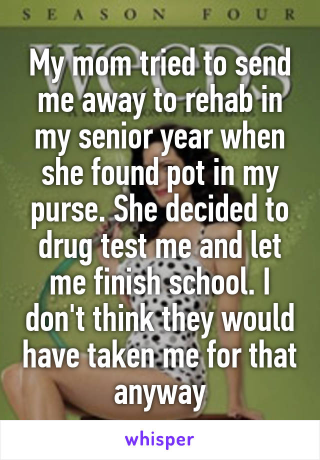 My mom tried to send me away to rehab in my senior year when she found pot in my purse. She decided to drug test me and let me finish school. I don't think they would have taken me for that anyway