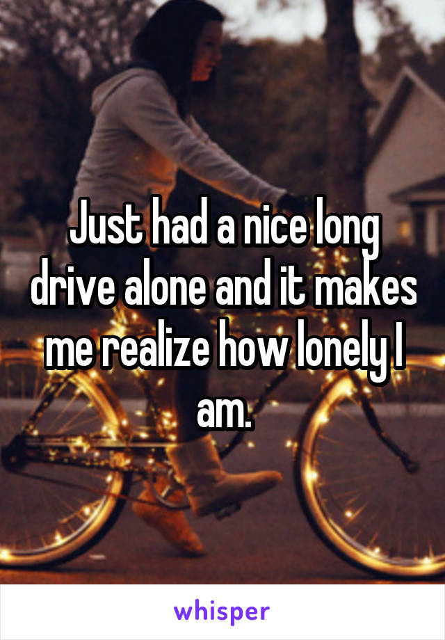 Just had a nice long drive alone and it makes me realize how lonely I am.