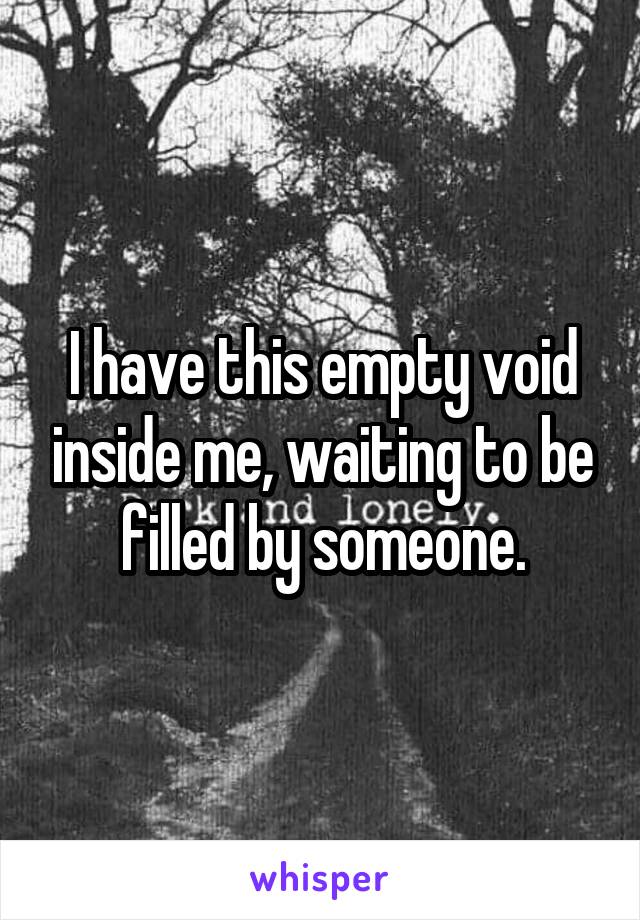 I have this empty void inside me, waiting to be filled by someone.