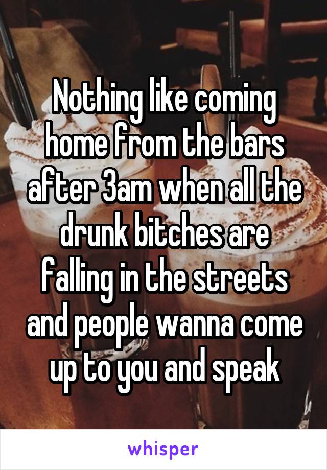 Nothing like coming home from the bars after 3am when all the drunk bitches are falling in the streets and people wanna come up to you and speak