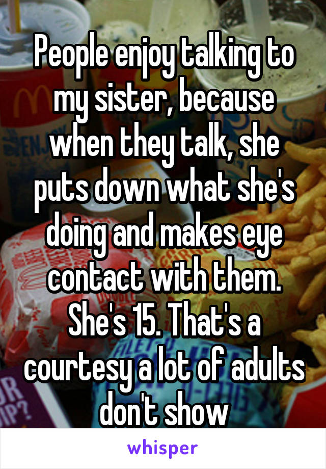 People enjoy talking to my sister, because when they talk, she puts down what she's doing and makes eye contact with them. She's 15. That's a courtesy a lot of adults don't show