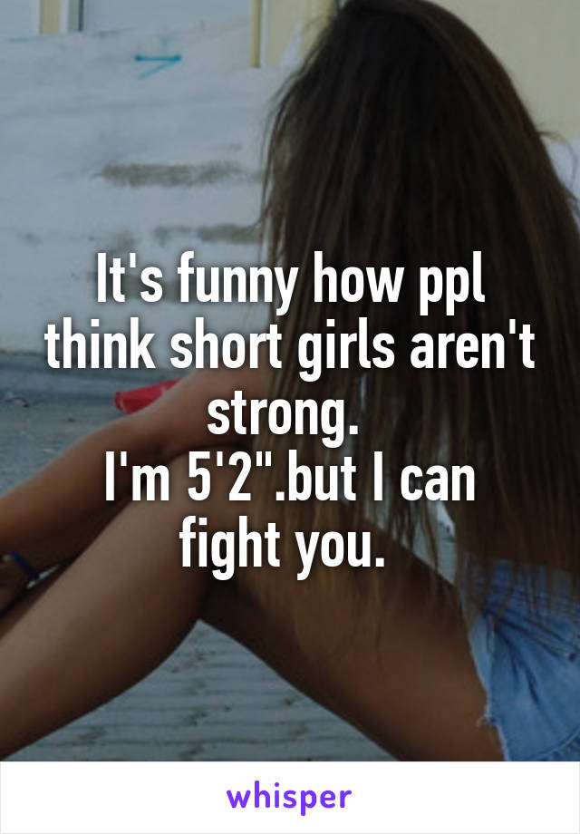 It's funny how ppl think short girls aren't strong. 
I'm 5'2".but I can fight you. 