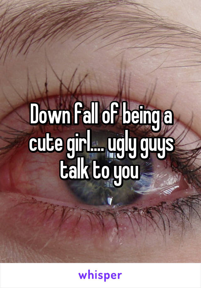 Down fall of being a cute girl.... ugly guys talk to you 