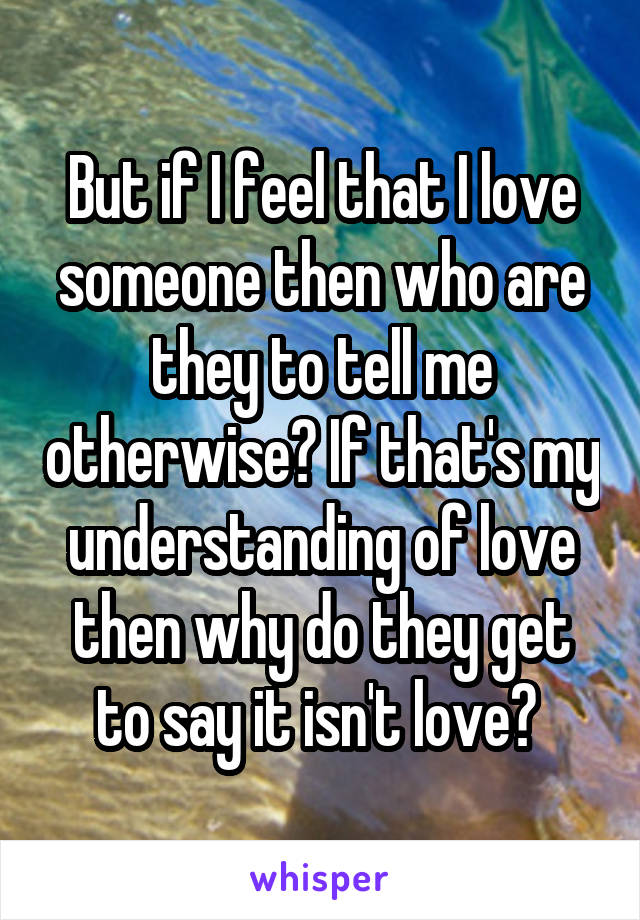 But if I feel that I love someone then who are they to tell me otherwise? If that's my understanding of love then why do they get to say it isn't love? 