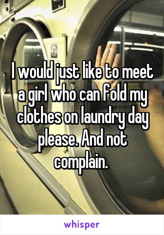 I would just like to meet a girl who can fold my clothes on laundry day please. And not complain. 