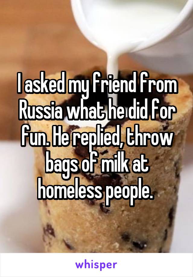 I asked my friend from Russia what he did for fun. He replied, throw bags of milk at homeless people. 