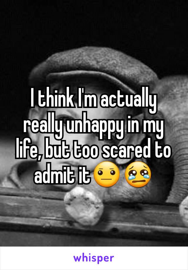 I think I'm actually really unhappy in my life, but too scared to admit it😐😢