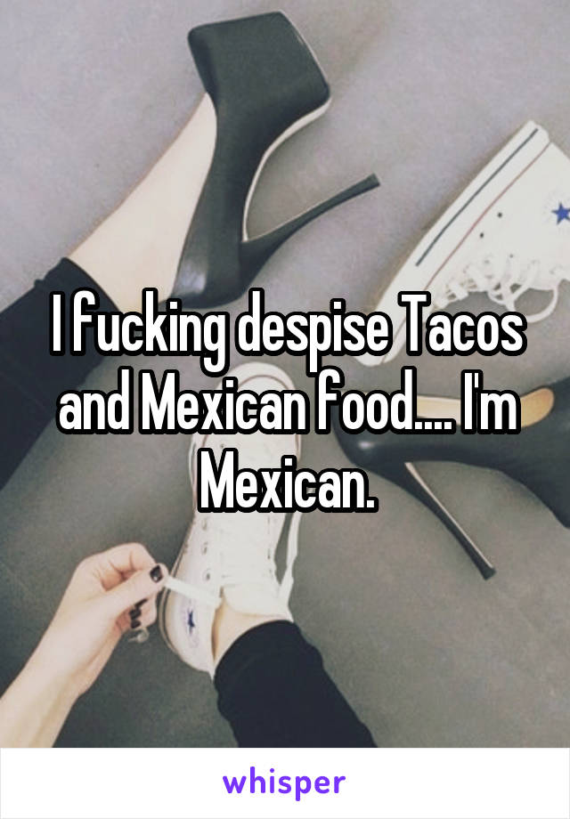 I fucking despise Tacos and Mexican food.... I'm Mexican.