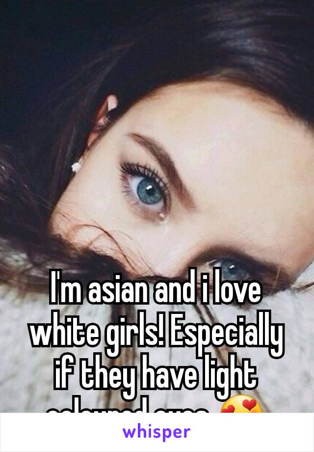 I'm asian and i love white girls! Especially if they have light coloured eyes 😍