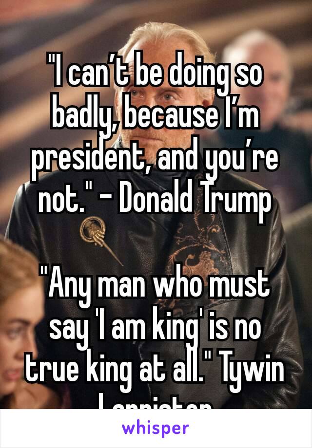 "I can’t be doing so badly, because I’m president, and you’re not." - Donald Trump

"Any man who must say 'I am king' is no true king at all." Tywin Lannister