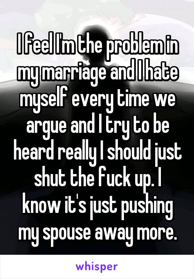 I feel I'm the problem in my marriage and I hate myself every time we argue and I try to be heard really I should just shut the fuck up. I know it's just pushing my spouse away more.