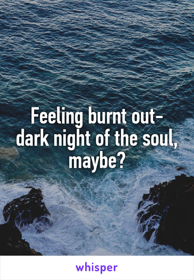 Feeling burnt out- dark night of the soul, maybe?