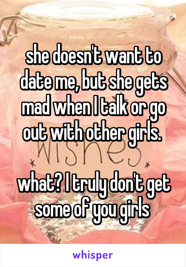 she doesn't want to date me, but she gets mad when I talk or go out with other girls. 

what? I truly don't get some of you girls 