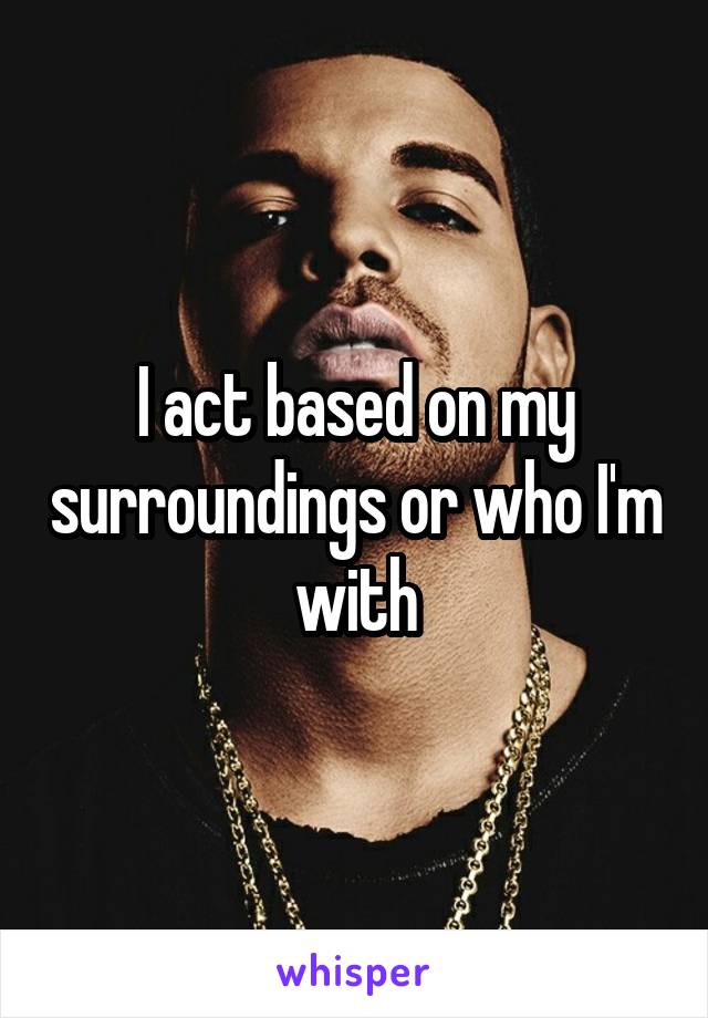 I act based on my surroundings or who I'm with