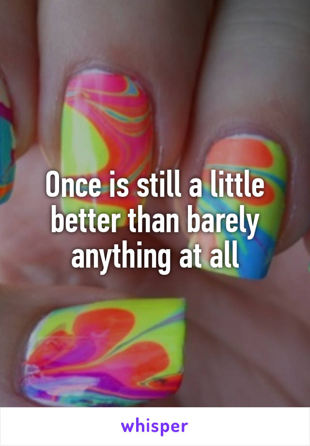 Once is still a little better than barely anything at all