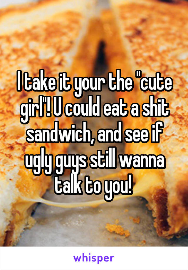 I take it your the "cute girl"! U could eat a shit sandwich, and see if ugly guys still wanna talk to you! 